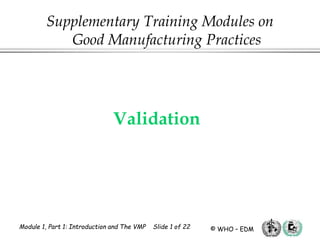Module 1, Part 1: Introduction and The VMP Slide 1 of 22 © WHO – EDM
Validation
Supplementary Training Modules on
Good Manufacturing Practices
 