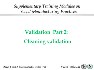 Module 1, Part 2: Cleaning validation Slide 1 of 25 © WHO – EDM Jan 02
Validation Part 2:
Cleaning validation
Supplementary Training Modules on
Good Manufacturing Practices
 