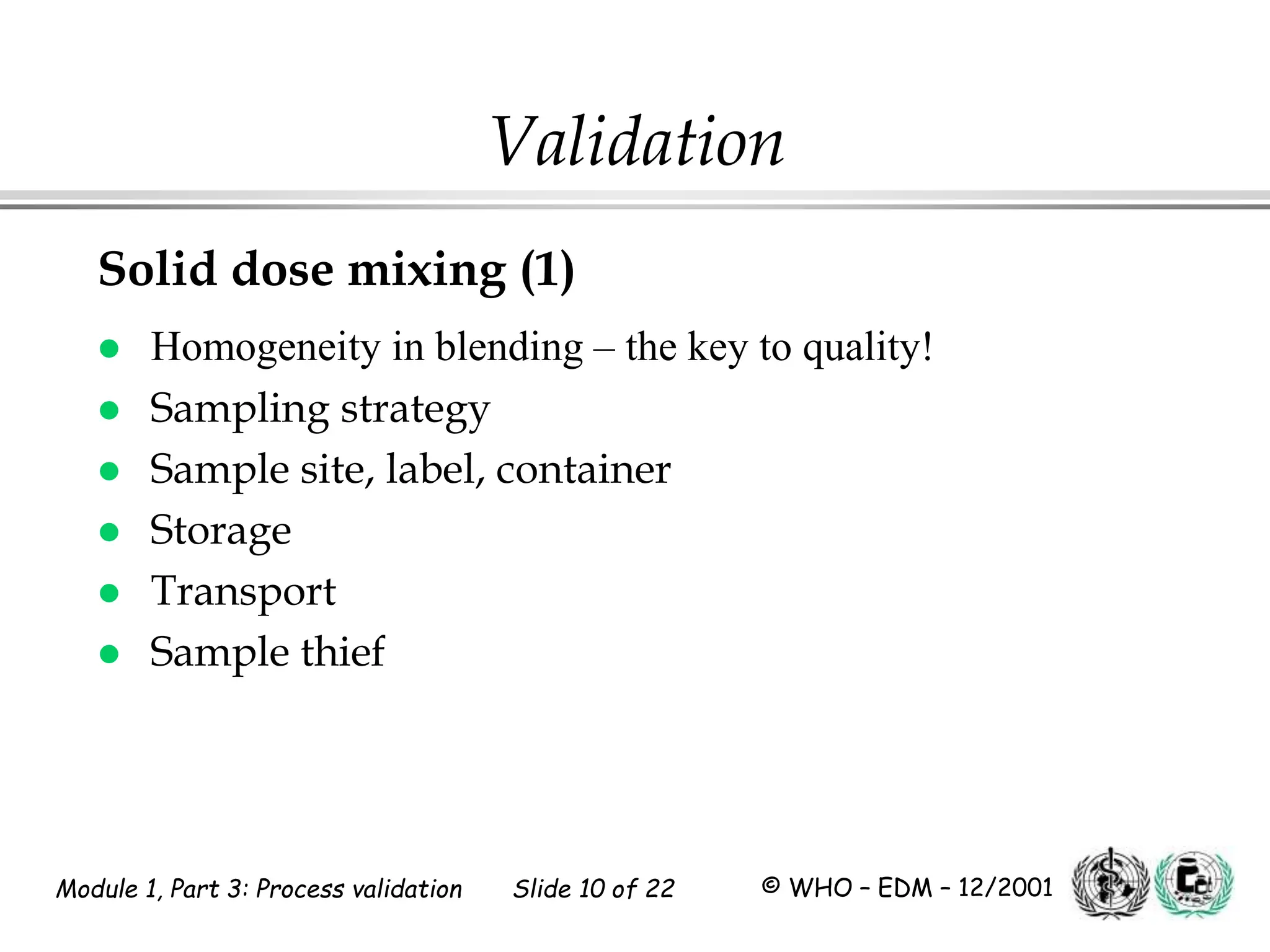 Module 1, Part 3: Process validation Slide 10 of 22 © WHO – EDM – 12/2001
Solid dose mixing (1)
 Homogeneity in blending – the key to quality!
 Sampling strategy
 Sample site, label, container
 Storage
 Transport
 Sample thief
Validation
 