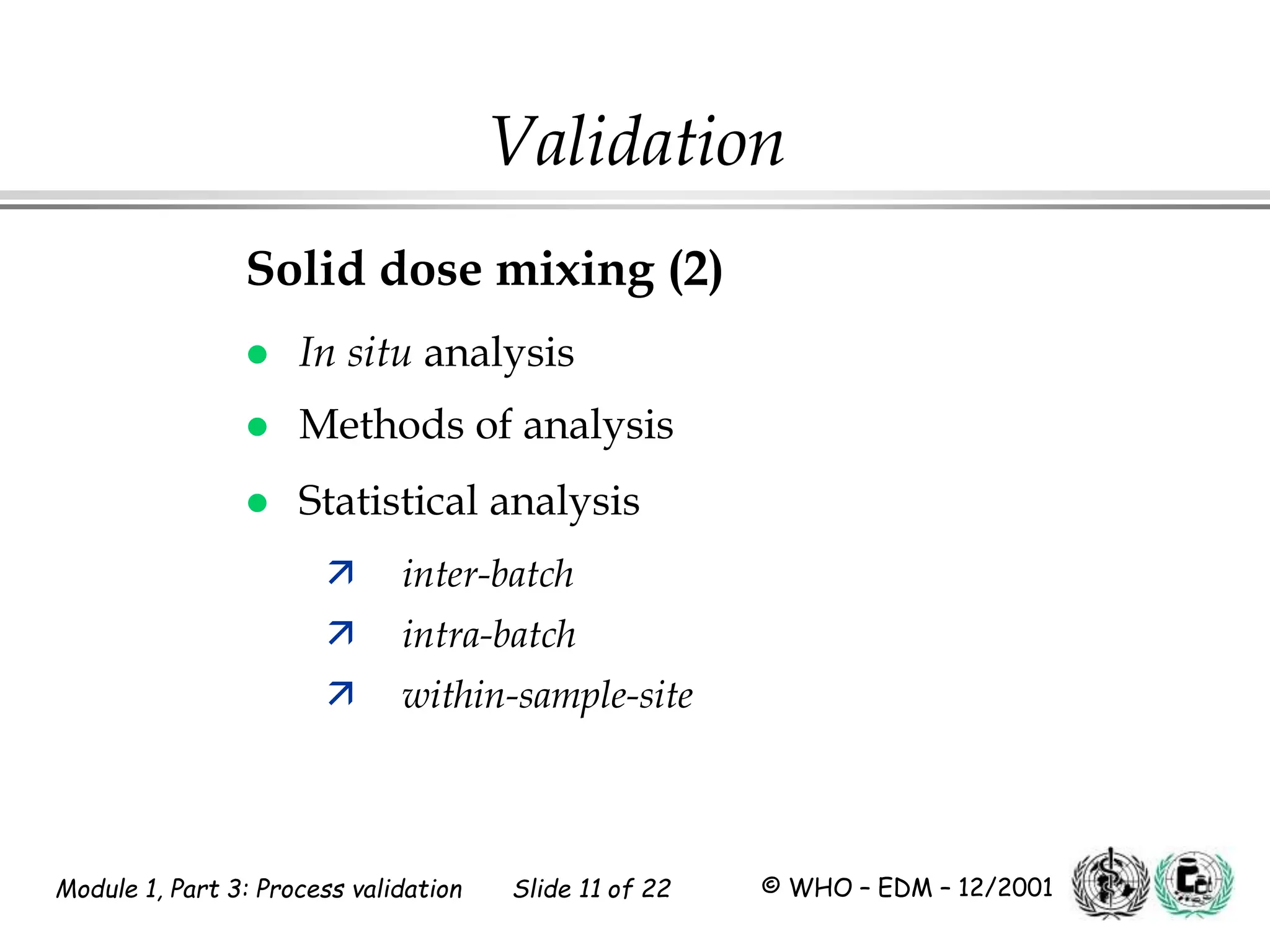 Module 1, Part 3: Process validation Slide 11 of 22 © WHO – EDM – 12/2001
Solid dose mixing (2)
 In situ analysis
 Methods of analysis
 Statistical analysis
 inter-batch
 intra-batch
 within-sample-site
Validation
 