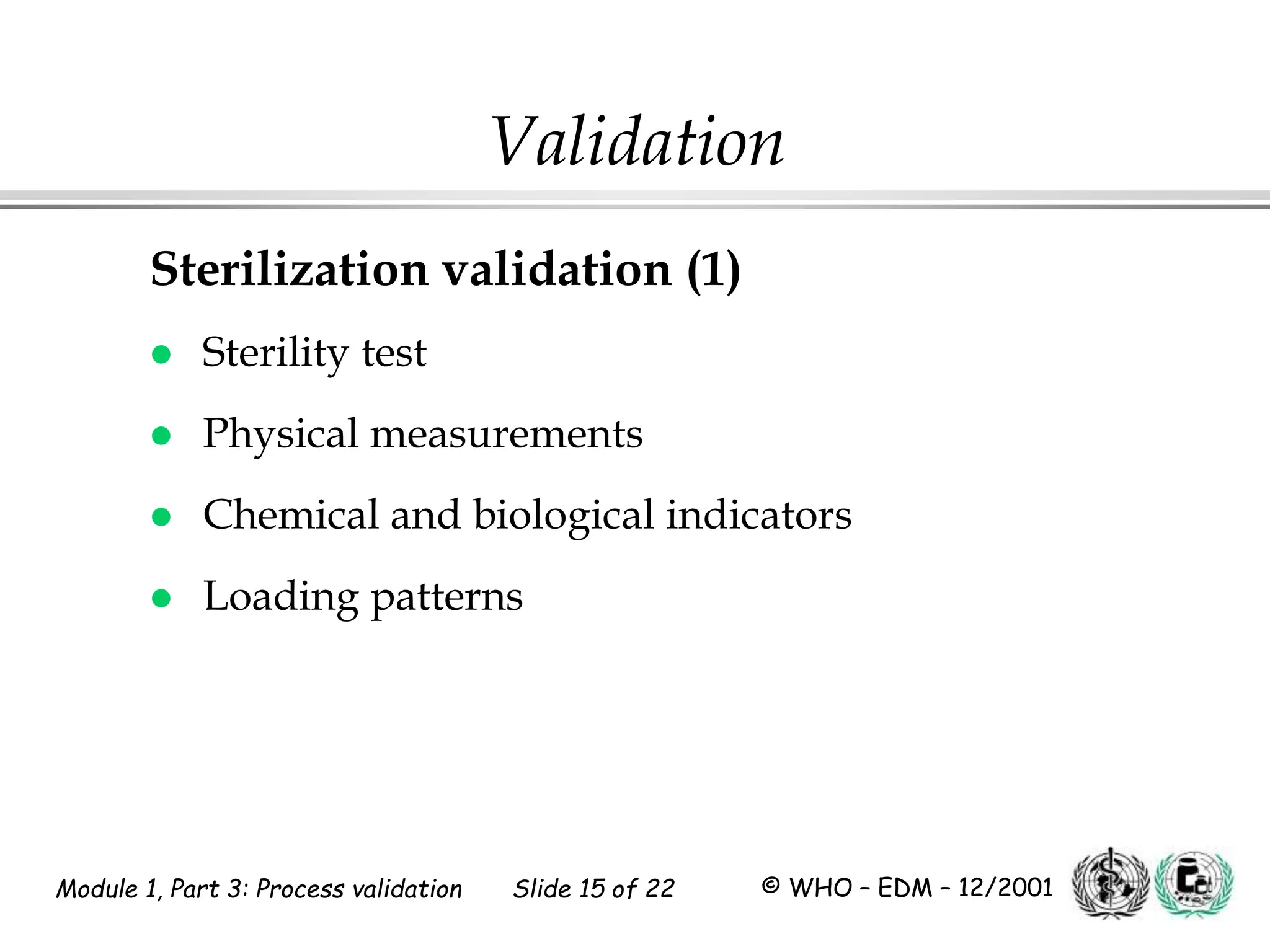 Module 1, Part 3: Process validation Slide 15 of 22 © WHO – EDM – 12/2001
Validation
Sterilization validation (1)
 Sterility test
 Physical measurements
 Chemical and biological indicators
 Loading patterns
 