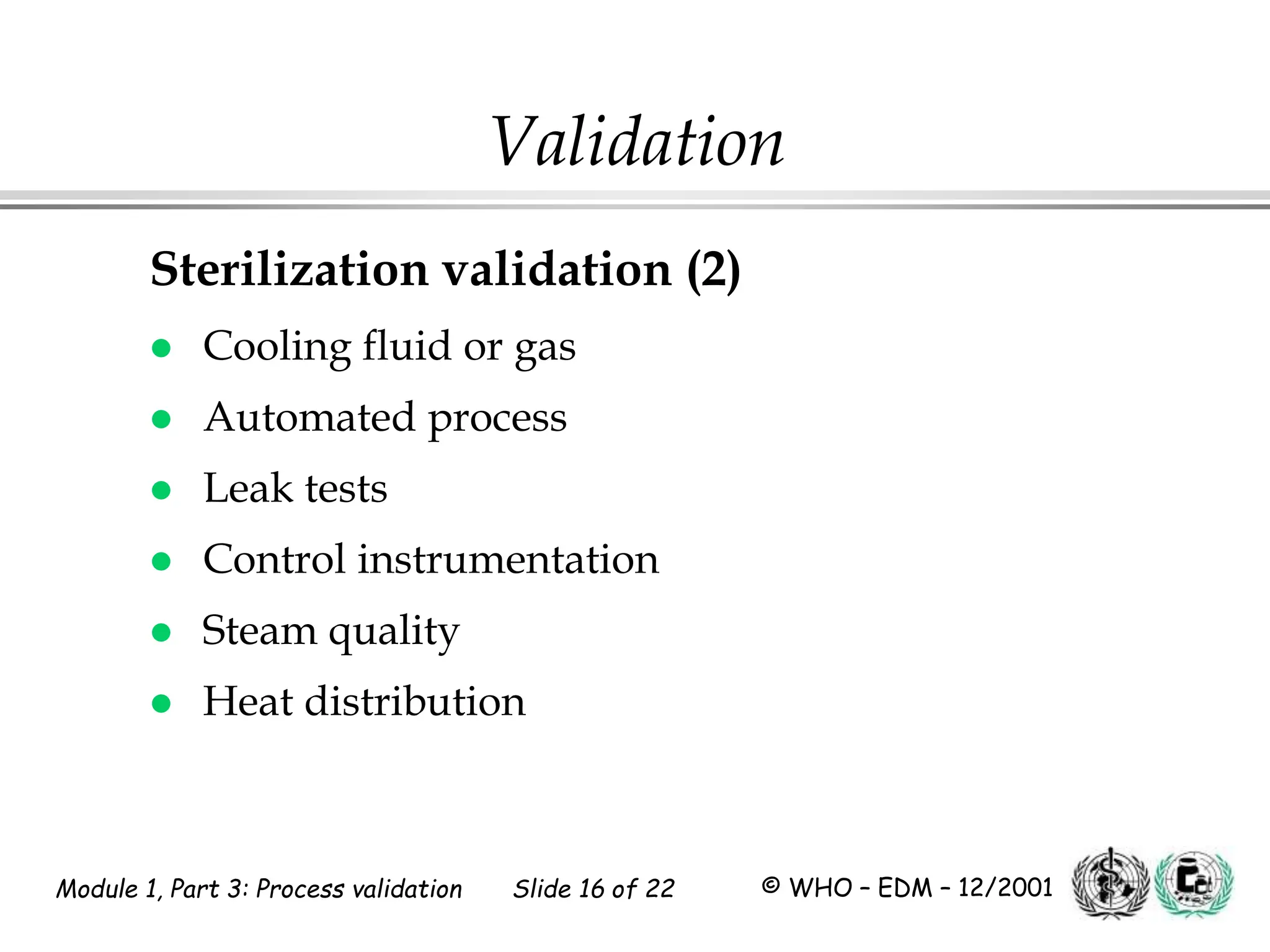 Module 1, Part 3: Process validation Slide 16 of 22 © WHO – EDM – 12/2001
Validation
Sterilization validation (2)
 Cooling fluid or gas
 Automated process
 Leak tests
 Control instrumentation
 Steam quality
 Heat distribution
 