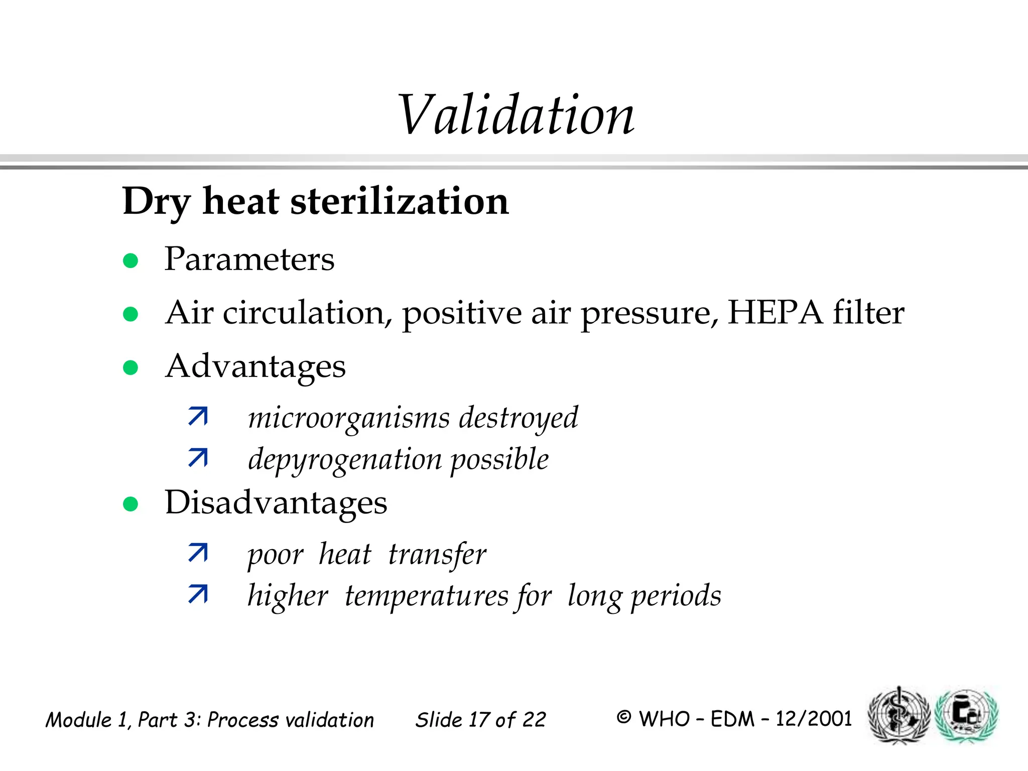 Module 1, Part 3: Process validation Slide 17 of 22 © WHO – EDM – 12/2001
Validation
Dry heat sterilization
 Parameters
 Air circulation, positive air pressure, HEPA filter
 Advantages
 microorganisms destroyed
 depyrogenation possible
 Disadvantages
 poor heat transfer
 higher temperatures for long periods
 
