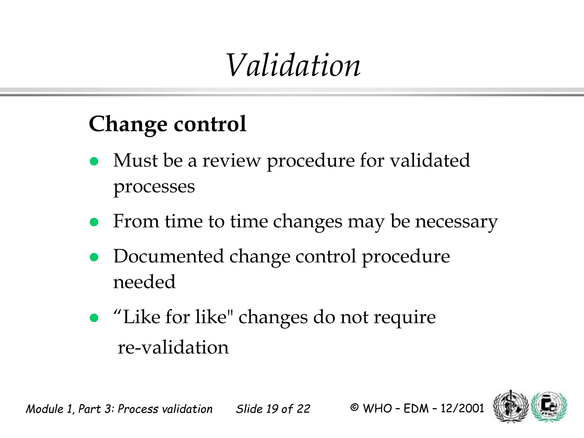 Module 1, Part 3: Process validation Slide 19 of 22 © WHO – EDM – 12/2001
Validation
Change control
 Must be a review procedure for validated
processes
 From time to time changes may be necessary
 Documented change control procedure
needed
 “Like for like" changes do not require
re-validation
 