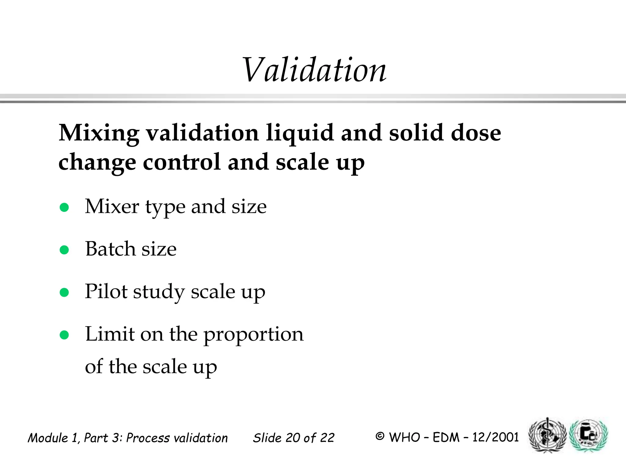 Module 1, Part 3: Process validation Slide 20 of 22 © WHO – EDM – 12/2001
Mixing validation liquid and solid dose
change control and scale up
 Mixer type and size
 Batch size
 Pilot study scale up
 Limit on the proportion
of the scale up
Validation
 