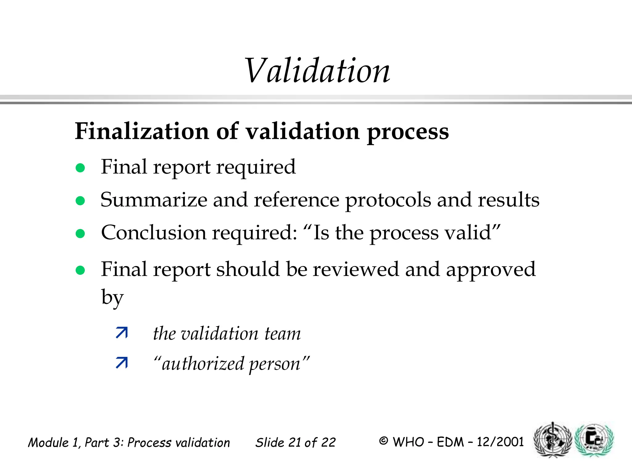 Module 1, Part 3: Process validation Slide 21 of 22 © WHO – EDM – 12/2001
Validation
Finalization of validation process
 Final report required
 Summarize and reference protocols and results
 Conclusion required: “Is the process valid”
 Final report should be reviewed and approved
by
 the validation team
 “authorized person”
 