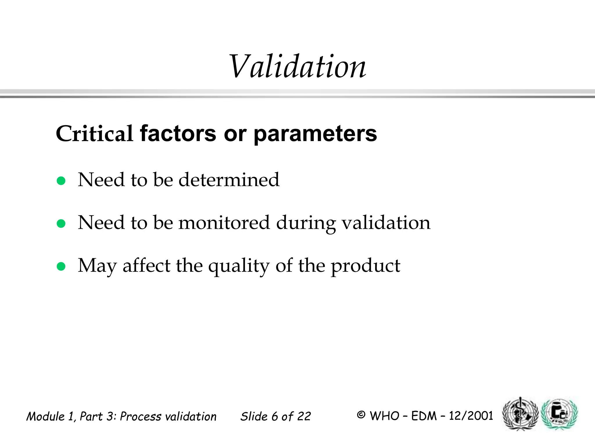Module 1, Part 3: Process validation Slide 6 of 22 © WHO – EDM – 12/2001
Validation
Critical factors or parameters
 Need to be determined
 Need to be monitored during validation
 May affect the quality of the product
 