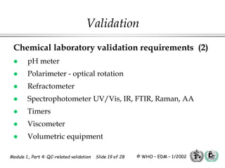 Module 1,, Part 4: QC-related validation Slide 19 of 28 © WHO – EDM – 1/2002
Chemical laboratory validation requirements (2)
 pH meter
 Polarimeter - optical rotation
 Refractometer
 Spectrophotometer UV/Vis, IR, FTIR, Raman, AA
 Timers
 Viscometer
 Volumetric equipment
Validation
 