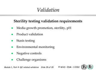 Module 1,, Part 4: QC-related validation Slide 28 of 28 © WHO – EDM – 1/2002
Sterility testing validation requirements
 Media growth promotion, sterility, pH
 Product validation
 Stasis testing
 Environmental monitoring
 Negative controls
 Challenge organisms
Validation
 