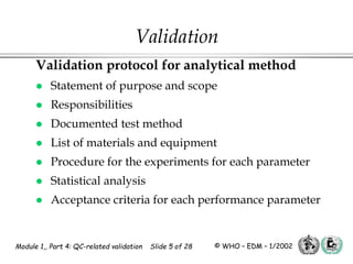 Module 1,, Part 4: QC-related validation Slide 5 of 28 © WHO – EDM – 1/2002
Validation protocol for analytical method
 Statement of purpose and scope
 Responsibilities
 Documented test method
 List of materials and equipment
 Procedure for the experiments for each parameter
 Statistical analysis
 Acceptance criteria for each performance parameter
Validation
 