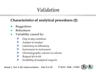 Module 1,, Part 4: QC-related validation Slide 9 of 28 © WHO – EDM – 1/2002
Characteristics of analytical procedures (2)
 Ruggedness
 Robustness
 Variability caused by:
 Day-to-day variations
 Analyst-to-analyst
 Laboratory-to-laboratory
 Instrument-to-instrument
 Chromatographic column-to-column
 Reagent kit-to-kit
 Instability of analytical reagents
Validation
 