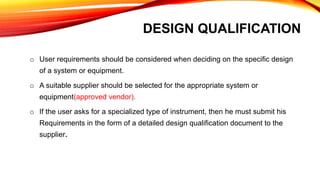 DESIGN QUALIFICATION
o User requirements should be considered when deciding on the specific design
of a system or equipment.
o A suitable supplier should be selected for the appropriate system or
equipment(approved vendor).
o If the user asks for a specialized type of instrument, then he must submit his
Requirements in the form of a detailed design qualification document to the
supplier.
 