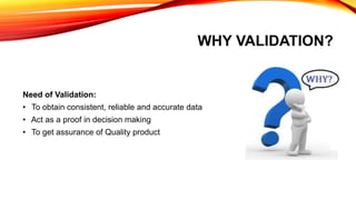 WHY VALIDATION?
Need of Validation:
• To obtain consistent, reliable and accurate data
• Act as a proof in decision making
• To get assurance of Quality product
 