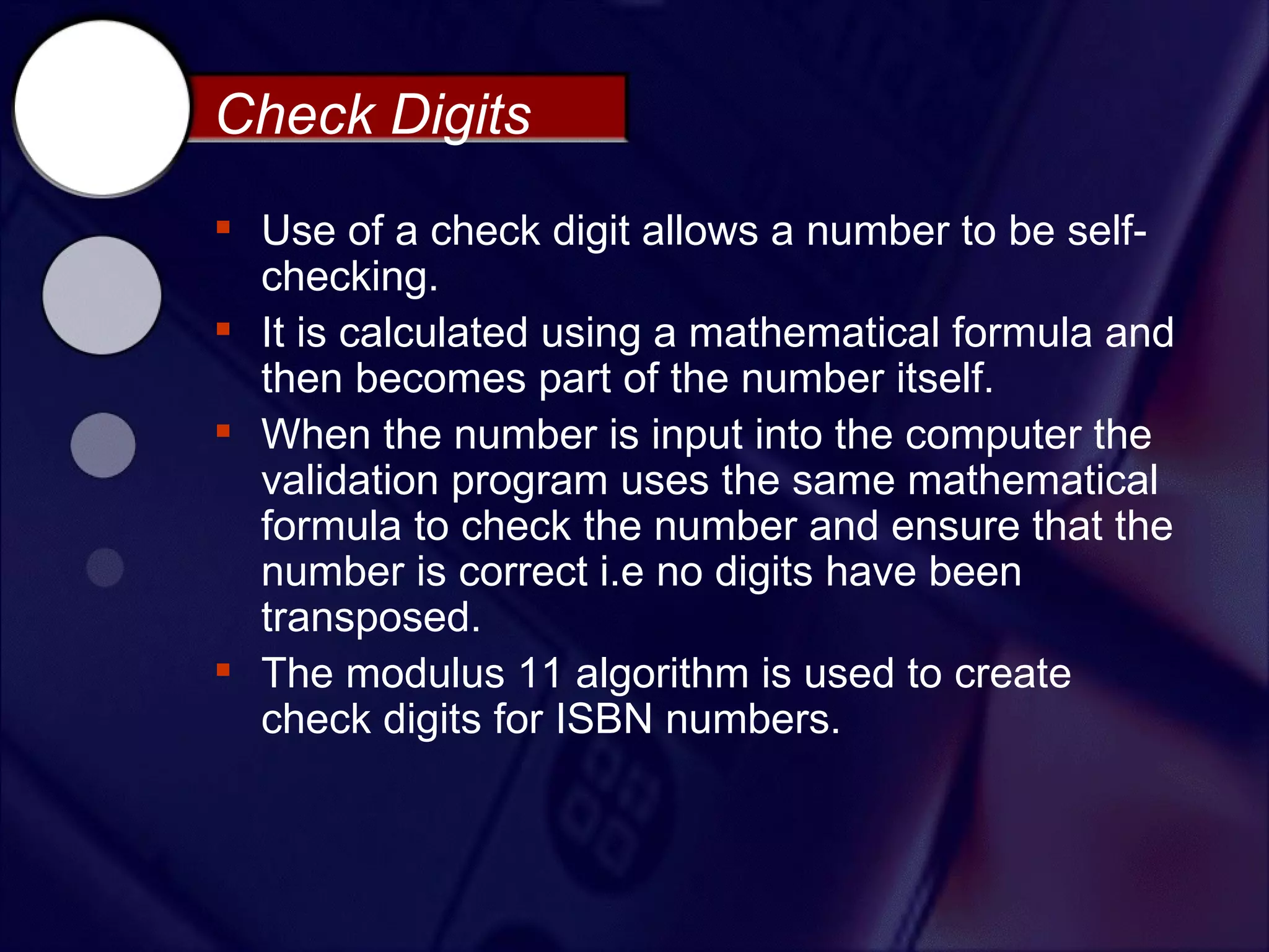 Check Digits
 Use of a check digit allows a number to be self-
  checking.
 It is calculated using a mathematical formula and
  then becomes part of the number itself.
 When the number is input into the computer the
  validation program uses the same mathematical
  formula to check the number and ensure that the
  number is correct i.e no digits have been
  transposed.
 The modulus 11 algorithm is used to create
  check digits for ISBN numbers.
 