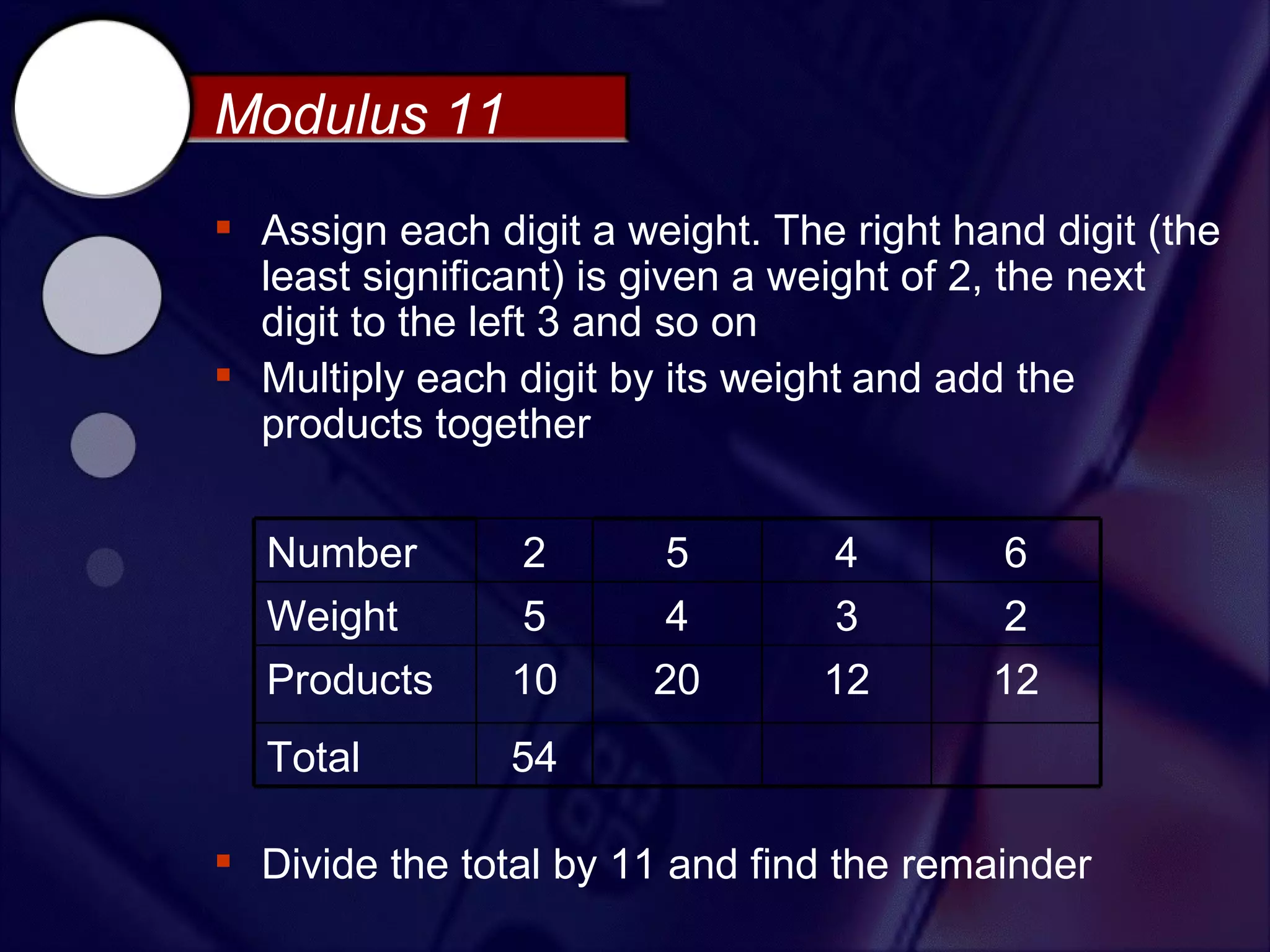 Modulus 11
 Assign each digit a weight. The right hand digit (the
  least significant) is given a weight of 2, the next
  digit to the left 3 and so on
 Multiply each digit by its weight and add the
  products together


  Number        2        5        4       6
  Weight        5        4        3       2
  Products      10      20       12       12
  Total         54

 Divide the total by 11 and find the remainder
 