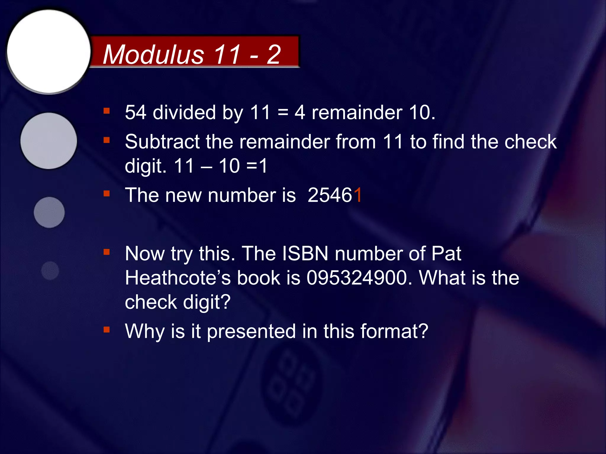 Modulus 11 - 2

 54 divided by 11 = 4 remainder 10.
 Subtract the remainder from 11 to find the check
  digit. 11 – 10 =1
 The new number is 25461

 Now try this. The ISBN number of Pat
  Heathcote’s book is 095324900. What is the
  check digit?
 Why is it presented in this format?
 