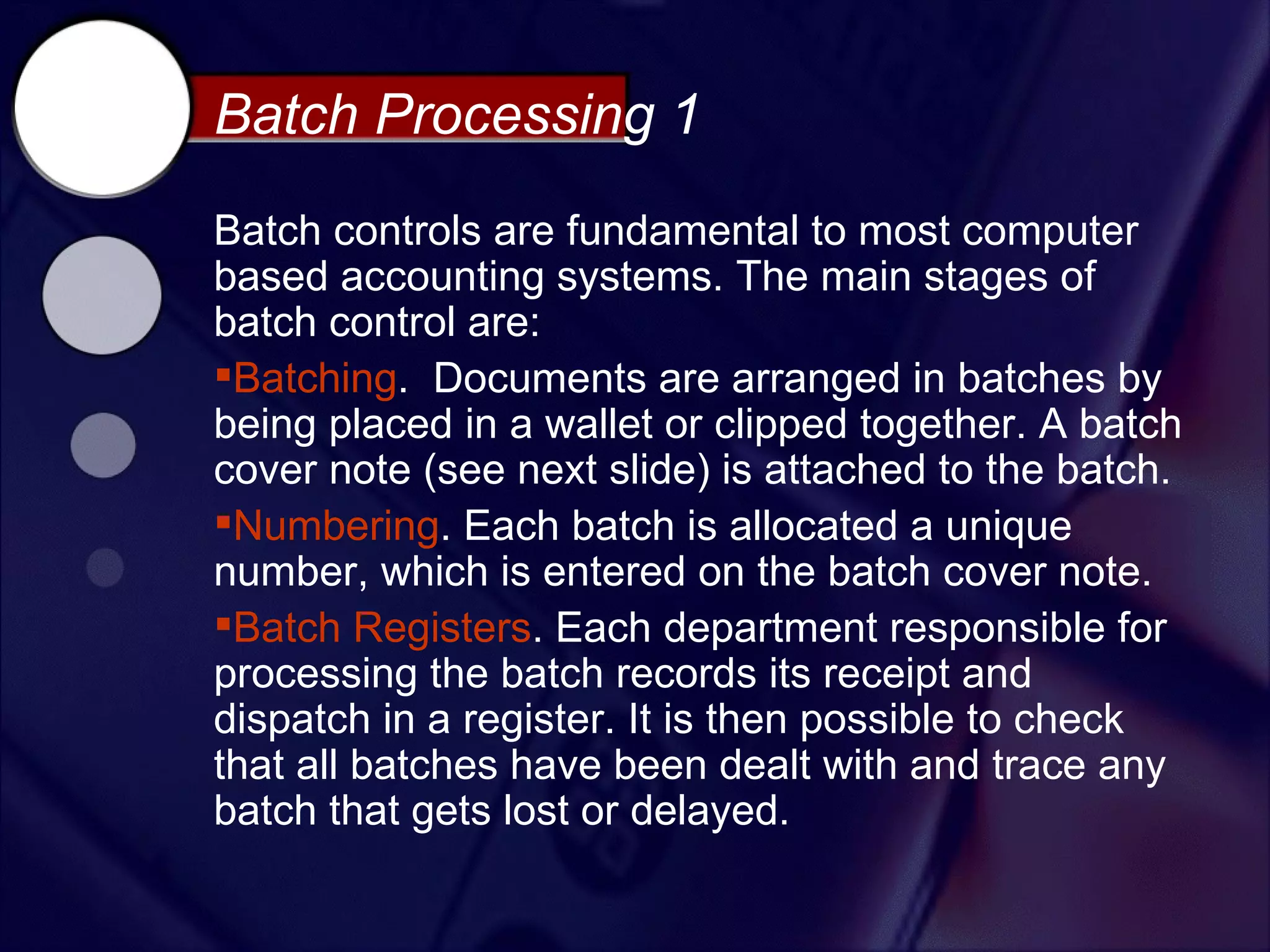Batch Processing 1
Batch controls are fundamental to most computer
based accounting systems. The main stages of
batch control are:
Batching. Documents are arranged in batches by
being placed in a wallet or clipped together. A batch
cover note (see next slide) is attached to the batch.
Numbering. Each batch is allocated a unique
number, which is entered on the batch cover note.
Batch Registers. Each department responsible for
processing the batch records its receipt and
dispatch in a register. It is then possible to check
that all batches have been dealt with and trace any
batch that gets lost or delayed.
 