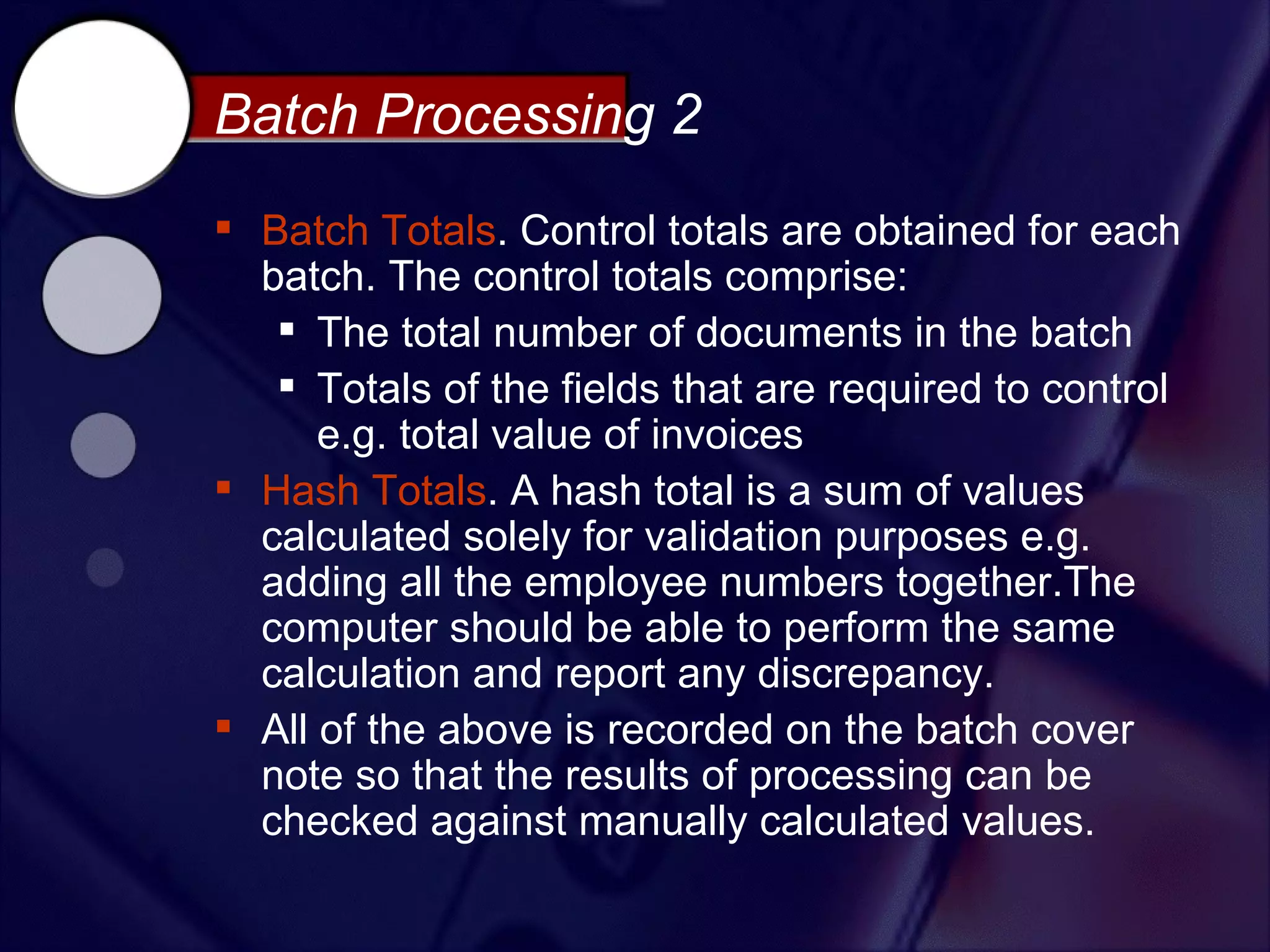 Batch Processing 2
 Batch Totals. Control totals are obtained for each
  batch. The control totals comprise:
    The total number of documents in the batch
    Totals of the fields that are required to control
      e.g. total value of invoices
 Hash Totals. A hash total is a sum of values
  calculated solely for validation purposes e.g.
  adding all the employee numbers together.The
  computer should be able to perform the same
  calculation and report any discrepancy.
 All of the above is recorded on the batch cover
  note so that the results of processing can be
  checked against manually calculated values.
 