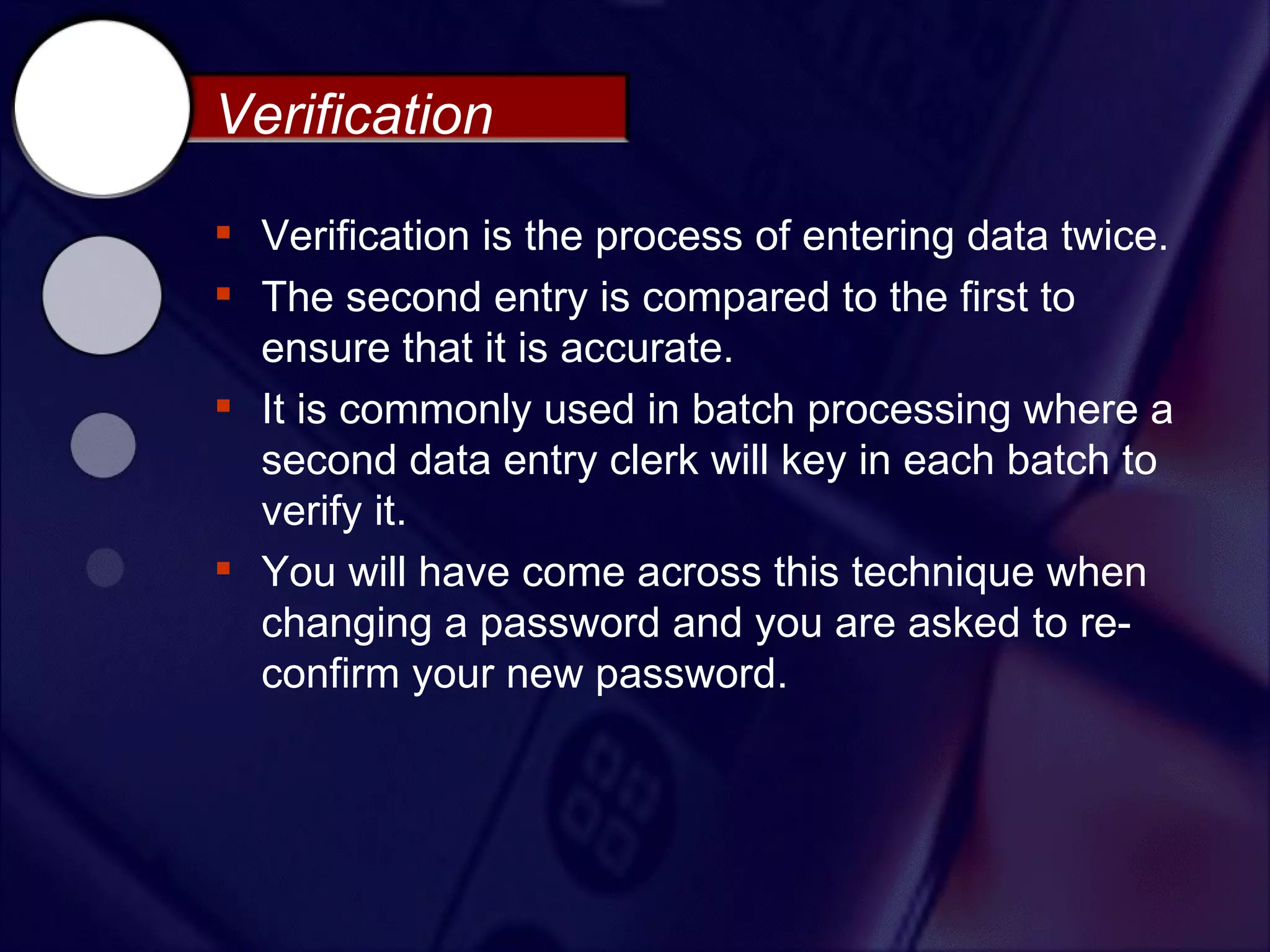 Verification

 Verification is the process of entering data twice.
 The second entry is compared to the first to
  ensure that it is accurate.
 It is commonly used in batch processing where a
  second data entry clerk will key in each batch to
  verify it.
 You will have come across this technique when
  changing a password and you are asked to re-
  confirm your new password.
 
