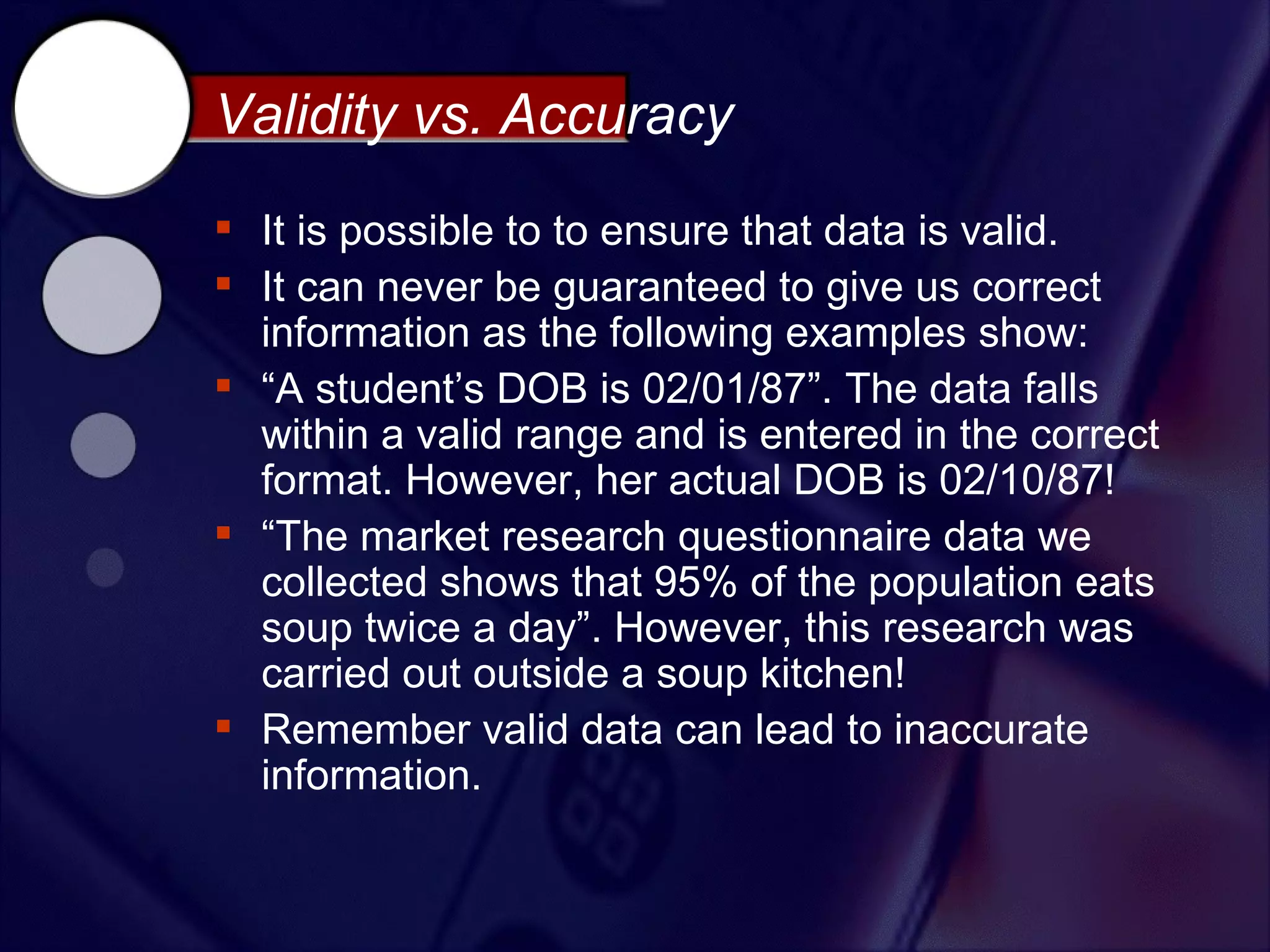 Validity vs. Accuracy
 It is possible to to ensure that data is valid.
 It can never be guaranteed to give us correct
  information as the following examples show:
 “A student’s DOB is 02/01/87”. The data falls
  within a valid range and is entered in the correct
  format. However, her actual DOB is 02/10/87!
 “The market research questionnaire data we
  collected shows that 95% of the population eats
  soup twice a day”. However, this research was
  carried out outside a soup kitchen!
 Remember valid data can lead to inaccurate
  information.
 