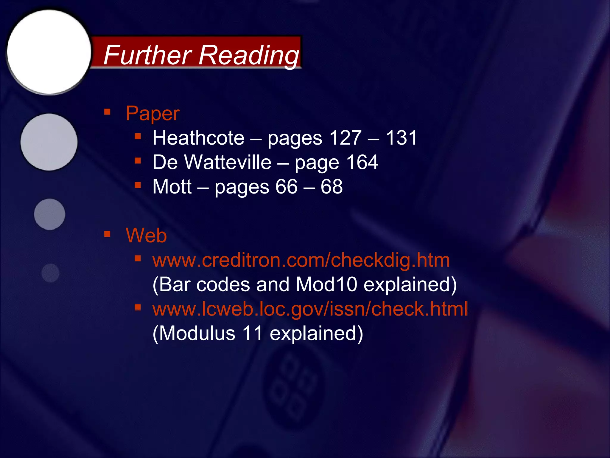 Further Reading

 Paper
    Heathcote – pages 127 – 131
    De Watteville – page 164
    Mott – pages 66 – 68

 Web
   www.creditron.com/checkdig.htm
    (Bar codes and Mod10 explained)
   www.lcweb.loc.gov/issn/check.html
    (Modulus 11 explained)
 