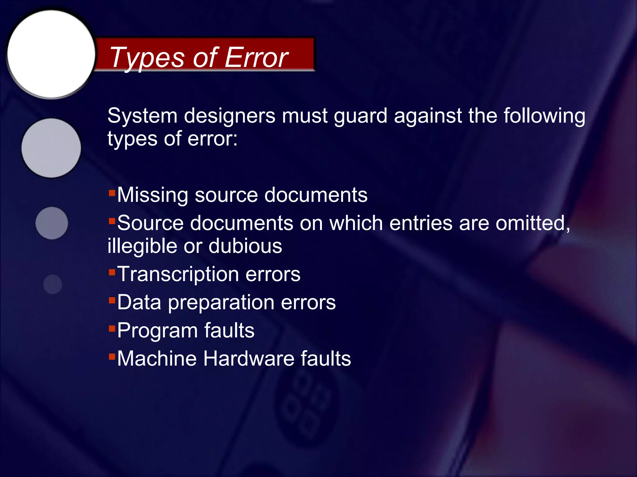 Types of Error
System designers must guard against the following
types of error:

Missing source documents
Source documents on which entries are omitted,
illegible or dubious
Transcription errors
Data preparation errors
Program faults
Machine Hardware faults
 