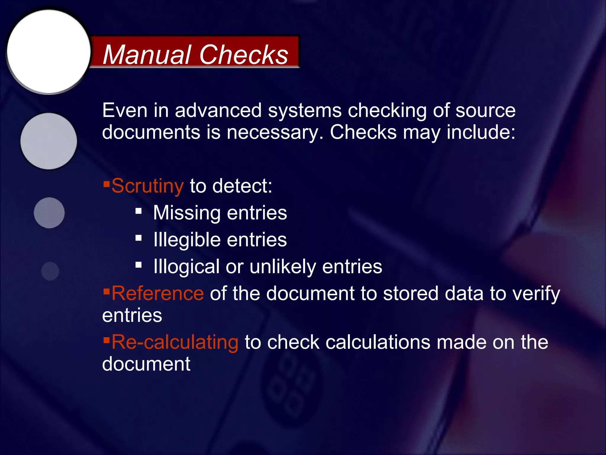 Manual Checks
Even in advanced systems checking of source
documents is necessary. Checks may include:

Scrutiny to detect:
     Missing entries
     Illegible entries
     Illogical or unlikely entries
Reference of the document to stored data to verify
entries
Re-calculating to check calculations made on the
document
 