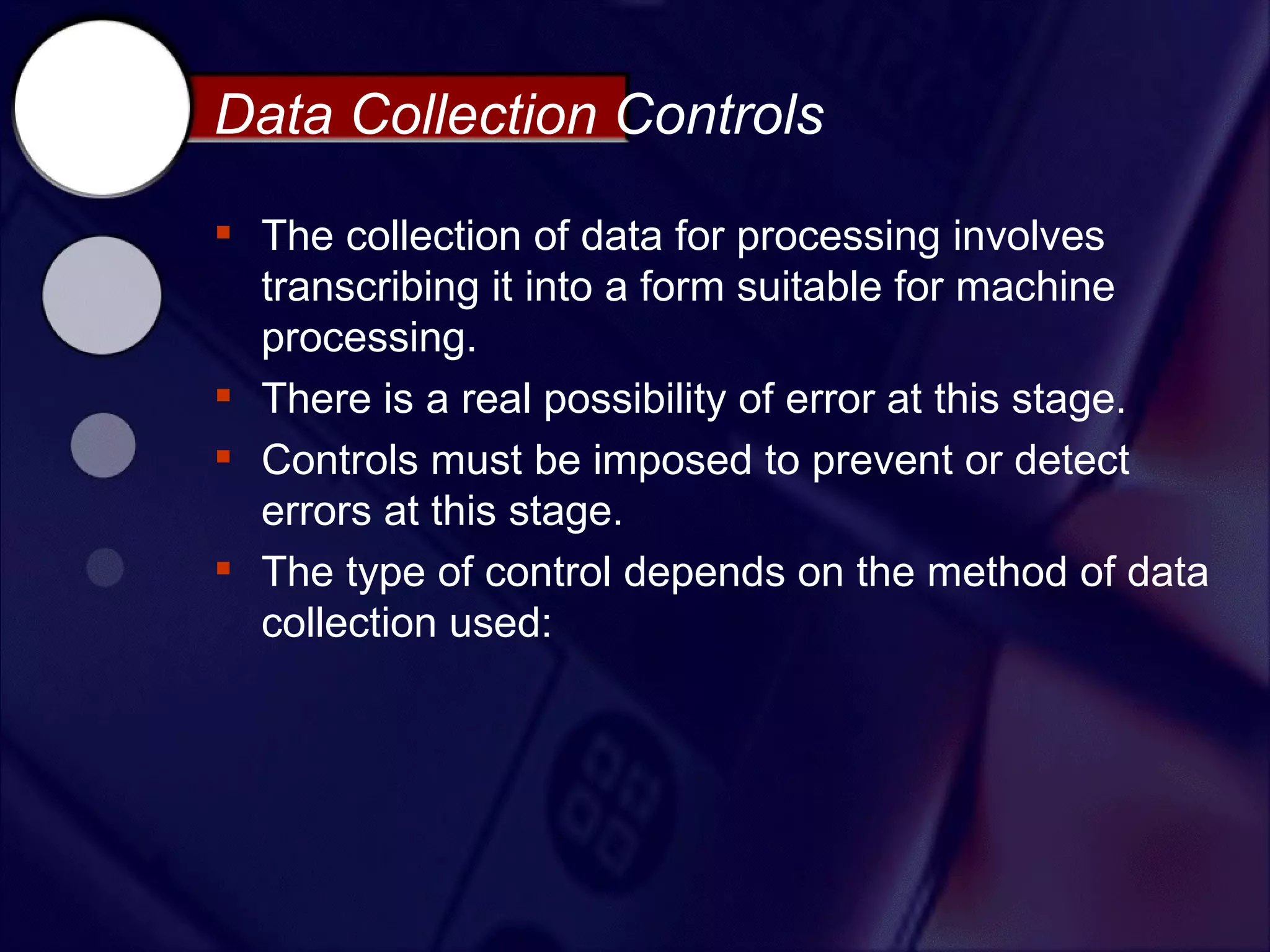 Data Collection Controls

 The collection of data for processing involves
  transcribing it into a form suitable for machine
  processing.
 There is a real possibility of error at this stage.
 Controls must be imposed to prevent or detect
  errors at this stage.
 The type of control depends on the method of data
  collection used:
 