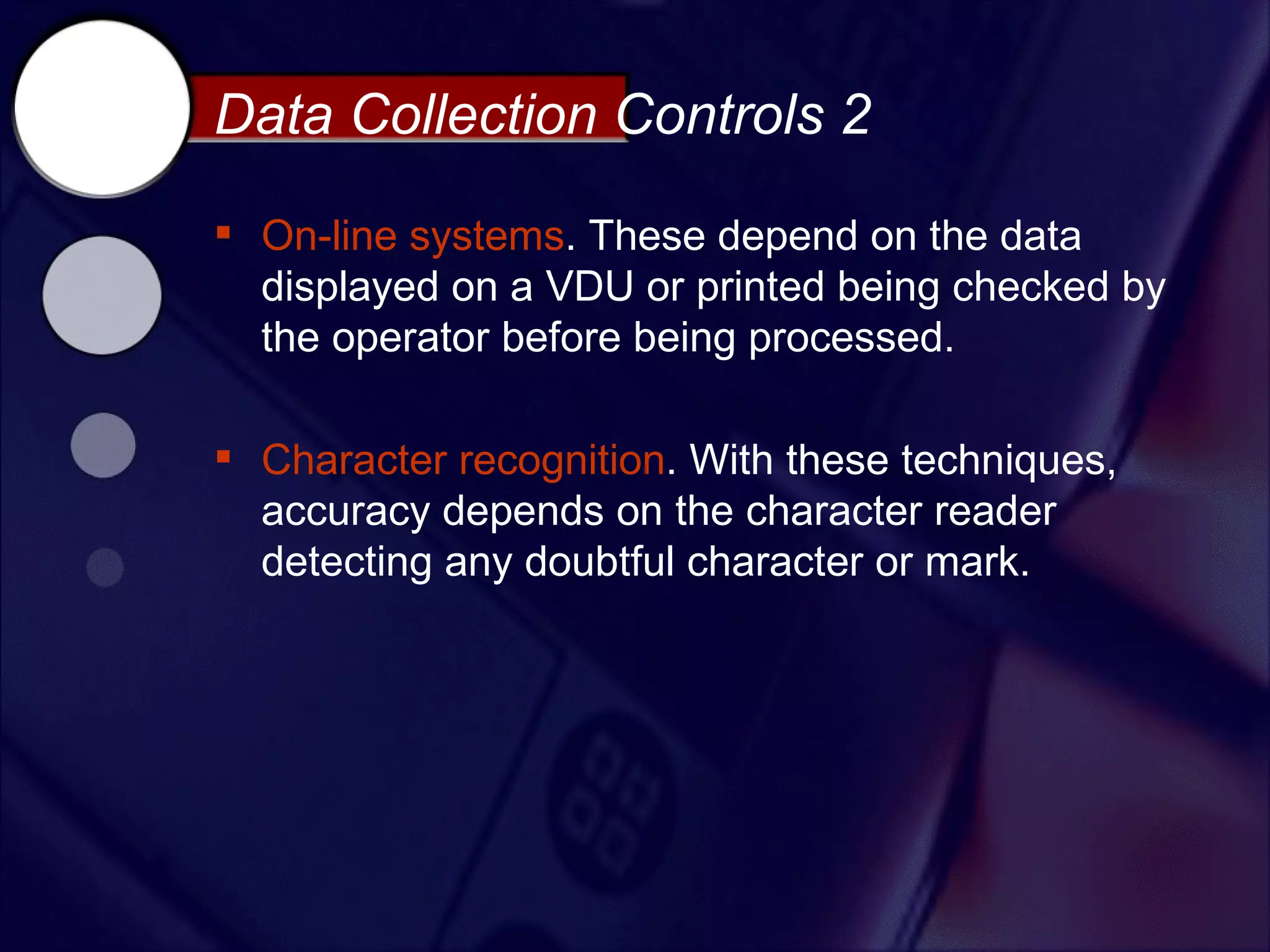Data Collection Controls 2

 On-line systems. These depend on the data
  displayed on a VDU or printed being checked by
  the operator before being processed.

 Character recognition. With these techniques,
  accuracy depends on the character reader
  detecting any doubtful character or mark.
 