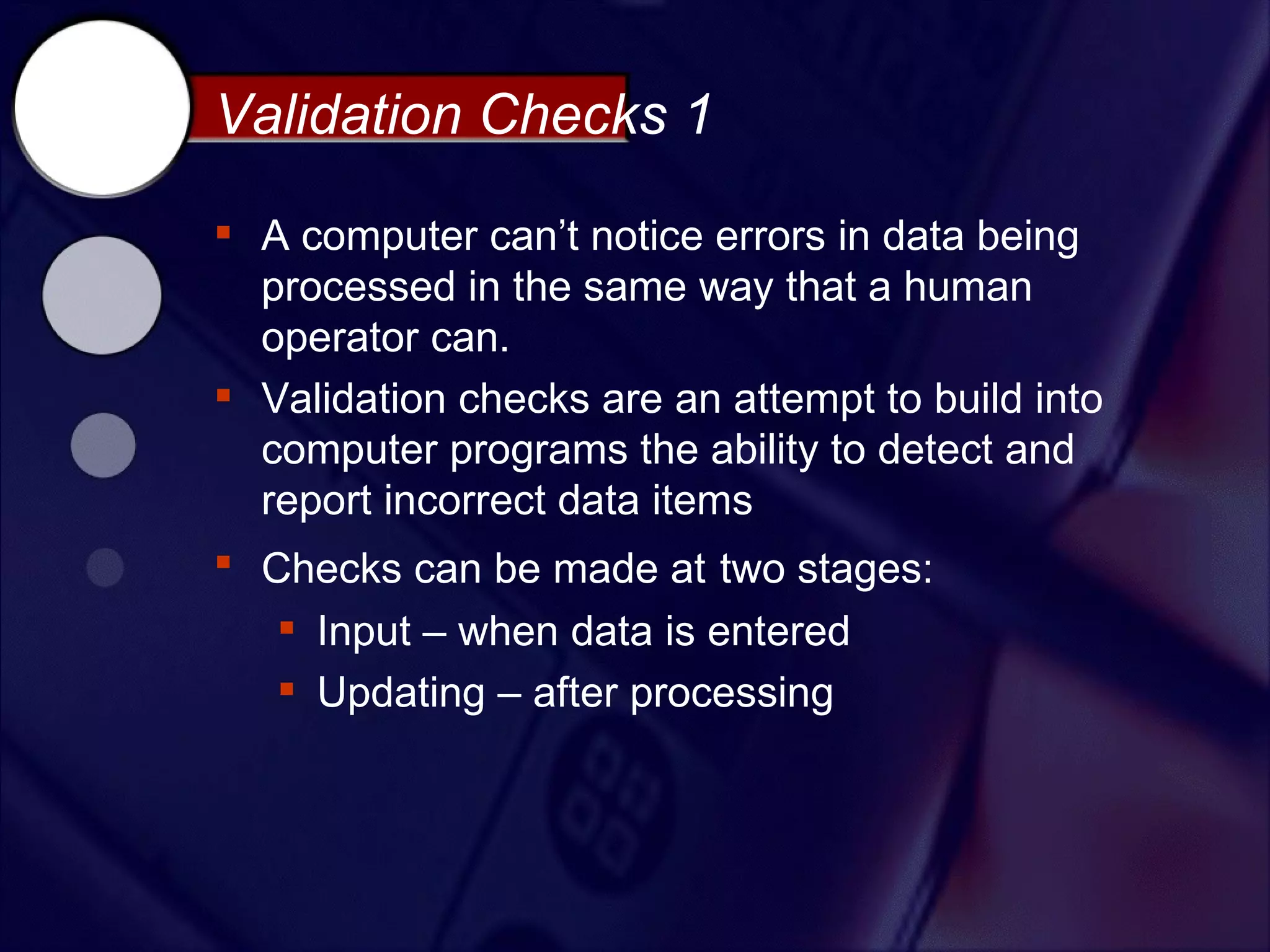 Validation Checks 1

 A computer can’t notice errors in data being
  processed in the same way that a human
  operator can.
 Validation checks are an attempt to build into
  computer programs the ability to detect and
  report incorrect data items
 Checks can be made at two stages:
    Input – when data is entered
    Updating – after processing
 