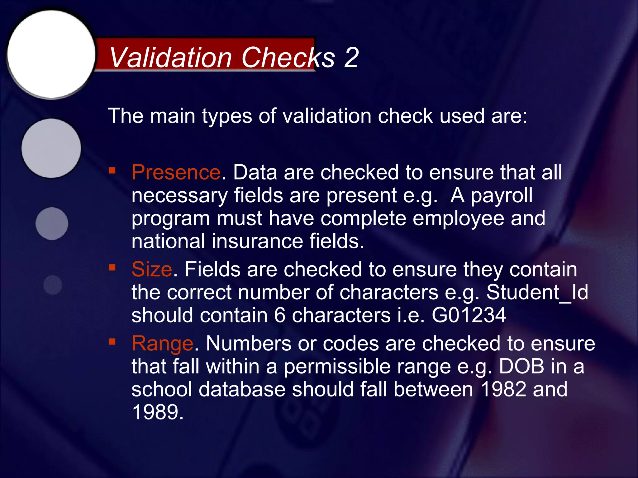 Validation Checks 2
The main types of validation check used are:

 Presence. Data are checked to ensure that all
  necessary fields are present e.g. A payroll
  program must have complete employee and
  national insurance fields.
 Size. Fields are checked to ensure they contain
  the correct number of characters e.g. Student_Id
  should contain 6 characters i.e. G01234
 Range. Numbers or codes are checked to ensure
  that fall within a permissible range e.g. DOB in a
  school database should fall between 1982 and
  1989.
 