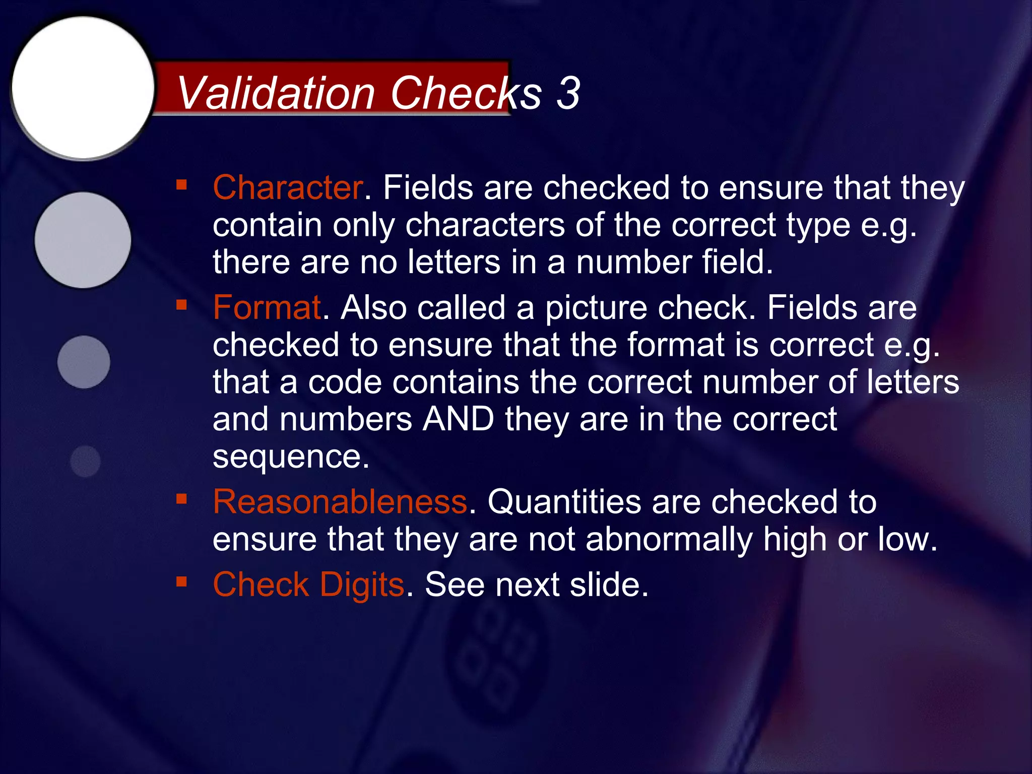 Validation Checks 3
 Character. Fields are checked to ensure that they
  contain only characters of the correct type e.g.
  there are no letters in a number field.
 Format. Also called a picture check. Fields are
  checked to ensure that the format is correct e.g.
  that a code contains the correct number of letters
  and numbers AND they are in the correct
  sequence.
 Reasonableness. Quantities are checked to
  ensure that they are not abnormally high or low.
 Check Digits. See next slide.
 