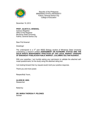 Republic of the Philippines
MINDANAO STATE UNIVERSITY
Fatima, General Santos City
College of Education
December 19, 2012
PROF. JULIETA A. ARSENAL
Campus Registrar
Office of the Registrar
Mindanao State University
Fatima, General Santos City
Dear Prof Arsenal:
Greetings!
The undersigned is a 3rd
year BSED Biology student of Mindanao State University
undertaking a research entitled ASSESSMENT ON ECONOMIC STATUS AND THE
SOLID WASTE MANAGEMENT PRACTICES OF THE LOCAL MARKET VENDORS
OF BARANGAY POBLACION PUBLIC MARKET, COLUMBIO SULTAN KUDARAT.
With your expertise, I am humbly asking your permission to validate the attached self-
made questionnaire, for the study using the attached rating tool.
I am looking forward that my request would merit your positive response.
Thank you and more power.
Respectfully Yours,
ALADIN M. AWA
Researcher
Noted by:
DR. MARIA THERESA P. PELONES
Adviser
 