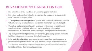 REVALIDATION/CHANGE CONTROL
 It is a repetition of the validation process or a specific part of it.
 It is either performed periodically to ascertain the process or to incorporate
some changes in the procedure.
 1.Changes to validated system: A system once validated, continues to remain
validated as long as all conditions and control parameters are not changed.
 Therefore, a change control quality assurance system must be established,
which requires revalidation whenever there are changes in product
characteristics or conditions, which can impact on in product characteristics .
 eg: changes in the test procedure, raw materials, packaging system, plant site,
facilities, equipment, processing steps, batch size, etc.
 2.Periodic Revalidation: some manufacturers revalidate certain systems at
pre-established periodic intervals, even when no change is believed to occur.
 The need for periodic revalidation of non sterile processes is considered of
limited usefulness than for sterile processes.
 