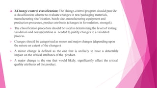  3.Change control classification: The change-control program should provide
a classification scheme to evaluate changes in raw/packaging materials,
manufacturing site/location, batch size, manufacturing equipment and
production processes, product attributes (changes in formulation, strength).
 The classification procedure should be used in determining the level of testing,
validation and documentation is needed to justify changes to a validated
process.
 Changes should be categorised as minor and major changes (depending upon
the nature an extent of the changes)
 A minor change is defined as the one that is unlikely to have a detectable
impact on the critical attributes of the product.
 A major change is the one that would likely, significantly affect the critical
quality attributes of the product.
 