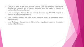  FDA in its scale up and post approval changes (SUPAC) guidelines classifies the
classifies the various levels of changes depending upon the impact of changes on
quality and performance of product
 Level 1 changes: changes that are unlikely to have any detectable impact on
formulation quality and performance.
 Level 2 changes: changes that could have a significant impact on formulation quality
and performance.
 Level 3 changes: changes that are likely to have significant impact on formulation
quality and performance.
 