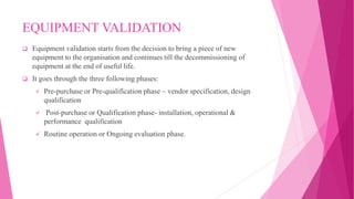 EQUIPMENT VALIDATION
 Equipment validation starts from the decision to bring a piece of new
equipment to the organisation and continues till the decommissioning of
equipment at the end of useful life.
 It goes through the three following phases:
 Pre-purchase or Pre-qualification phase – vendor specification, design
qualification
 Post-purchase or Qualification phase- installation, operational &
performance qualification
 Routine operation or Ongoing evaluation phase.
 