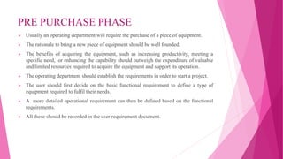 PRE PURCHASE PHASE
 Usually an operating department will require the purchase of a piece of equipment.
 The rationale to bring a new piece of equipment should be well founded.
 The benefits of acquiring the equipment, such as increasing productivity, meeting a
specific need, or enhancing the capability should outweigh the expenditure of valuable
and limited resources required to acquire the equipment and support its operation.
 The operating department should establish the requirements in order to start a project.
 The user should first decide on the basic functional requirement to define a type of
equipment required to fulfil their needs.
 A more detailed operational requirement can then be defined based on the functional
requirements.
 All these should be recorded in the user requirement document.
 