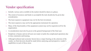 Vendor specification
 Initially various units available in the market should be taken at a glance.
 The extent of resources and funds to accomplish the task should also be given due
consideration .
 The least expensive equipment may not be the best investment.
 The most expensive may not be the appropriate instrument for operation.
 Many of the functionality of the equipment system may not be required at all for the
organization.
 A consideration must also be given to the general background of the final user.
 Simplicity is beauty and not all users are ready to tackle the complicated operations due
to time constraints and training.
 Although technical and economic factors have a major bearing on the selection of the
vendor, no final decision should be made before analysing each prospective vendor’s
capabilities in each of these areas.
 