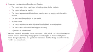  Important considerations of vendor specification:
o The vendor’s previous experience in implementing similar projects.
o The vendor’s financial stability
o The vendor’s guarantee of installation, training, start up support and after sales
support,
o The level of training offered by the vendor
o Delivery times
o The vendor’s familiarity with regulatory requirements of the equipment.
o The vendor’s documentation and support of testing
o Experience of current users.
 On final selection, the vendor can be considered a team player. The vendor should offer
time to assist in establishing the equipment validation plan or protocol with project
team. Acceptance criteria and operational limitations shall be clearly understood by the
vendor and project team.
 