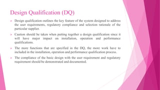 Design Qualification (DQ)
 Design qualification outlines the key feature of the system designed to address
the user requirements, regulatory compliance and selection rationale of the
particular supplier.
 Caution should be taken when putting together a design qualification since it
will have major impact on installation, operation and performance
qualifications.
 The more functions that are specified in the DQ, the more work have to
included in the installation, operation and performance qualification process.
 The compliance of the basic design with the user requirement and regulatory
requirement should be demonstrated and documented.
 
