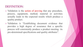DEFINITION:
 Validation is the action of proving that any procedure,
process, equipment, method, material or activities
actually leads to the expected results which produce a
quality product.
 Validation is “Establishing document evidence that
provides a high degree of assurance that a specific
process will consistently produce a product meeting its
pre-determined specifications and quality attributes”.
 