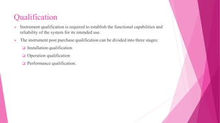 Qualification
 Instrument qualification is required to establish the functional capabilities and
reliability of the system for its intended use.
 The instrument post purchase qualification can be divided into three stages:
 Installation qualification
 Operation qualification
 Performance qualification.
 