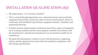 INSTALLATION QUALIFICATION (IQ)
 IQ simple means, “is it correctly installed?’’
 This is ensured through appropriate tests, related documents and records that
equipment and ancillary system have been correctly commissioned, and are in
conformity with installation specification, equipment manuals schematics and
engineering drawing.
 It further consists of documented verifications that all key aspects of equipment
are in working condition and have been properly installed in accordance with
the manufacturer’s specification and placed in an environment suitable for its
intended use.
 IQ means the documentary evidence to prove that the premises, supporting
utilities and the equipment have been built and installed in compliance with
their design specifications.
 
