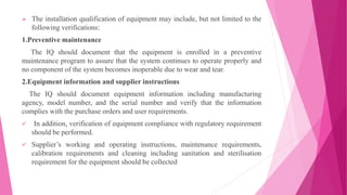  The installation qualification of equipment may include, but not limited to the
following verifications:
1.Preventive maintenance
The IQ should document that the equipment is enrolled in a preventive
maintenance program to assure that the system continues to operate properly and
no component of the system becomes inoperable due to wear and tear.
2.Equipment information and supplier instructions
The IQ should document equipment information including manufacturing
agency, model number, and the serial number and verify that the information
complies with the purchase orders and user requirements.
 In addition, verification of equipment compliance with regulatory requirement
should be performed.
 Supplier’s working and operating instructions, maintenance requirements,
calibration requirements and cleaning including sanitation and sterilisation
requirement for the equipment should be collected
 
