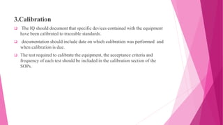 3.Calibration
 The IQ should document that specific devices contained with the equipment
have been calibrated to traceable standards.
 documentation should include date on which calibration was performed and
when calibration is due.
 The test required to calibrate the equipment, the acceptance criteria and
frequency of each test should be included in the calibration section of the
SOPs.
 
