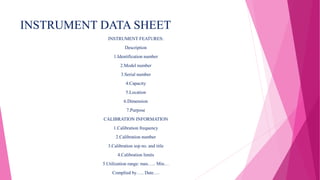 INSTRUMENT DATA SHEET
INSTRUMENT FEATURES:
Description
1.Identification number
2.Model number
3.Serial number
4.Capacity
5.Location
6.Dimension
7.Purpose
CALIBRATION INFORMATION
1.Calibration frequency
2.Calibration number
3.Calibration sop no. and title
4.Calibration limits
5.Utilization range: max….. Min…
Complied by….. Date….
 