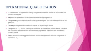 OPERATIONAL QUALIFICATION
 All documents to support the testing equipment calibration should be included in the
qualification report .
 OQ must be performed via an established and accepted protocol
 The proper operation will be verified by performing the test functions specified in the
protocol.
 The OQ testing should describe all aspects of the testing in detail.
 The plans for OQ should identify the studies to be undertaken on the critical variables,
the sequence of those studies and measuring equipment to be used and acceptance
criteria to met.
 SOPs and draft cleaning procedures are issued and approved after the completion of
successful OQ.
 