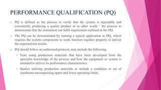 PERFORMANCE QUALIFICATION (PQ)
 PQ is defined as the process to verify that the system is repeatable and
consistently producing a quality product or in other words ‘ the process to
demonstrate that the instrument can fulfil requirement outlined in the DQ.
 The PQ can be demonstrated by running a typical application in DQ, which
requires the system components to work function together properly to deliver
the expected test results.
 PQ should follow an authorised protocol, may include the following:
 Tests using production materials that have been developed from the
specialist knowledge of the process and how the equipment or system is
intended to deliver its performance characteristics.
 Studies utilising production materials to include a condition or set of
conditions encompassing upper and lower operating limits.
 