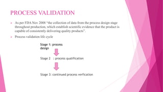PROCESS VALIDATION
 As per FDA Nov 2008 “the collection of data from the process design stage
throughout production, which establish scientific evidence that the product is
capable of consistently delivering quality products”.
 Process validation life cycle
Stage 2 : process qualification
Stage 3: continued process verfication
Stage 1: process
design
 